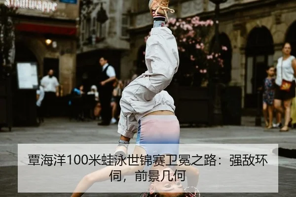 覃海洋100米蛙泳世锦赛卫冕之路：强敌环伺，前景几何
