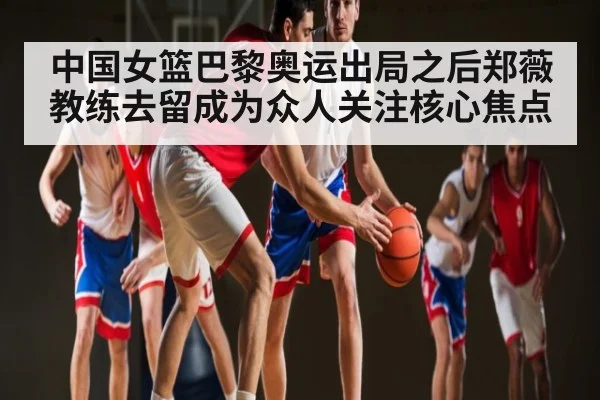 中国女篮巴黎奥运出局之后郑薇教练去留成为众人关注核心焦点